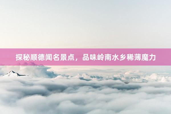 探秘顺德闻名景点，品味岭南水乡稀薄魔力