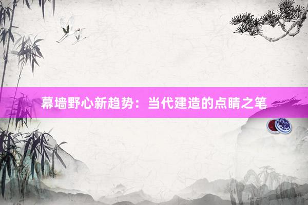 幕墙野心新趋势：当代建造的点睛之笔