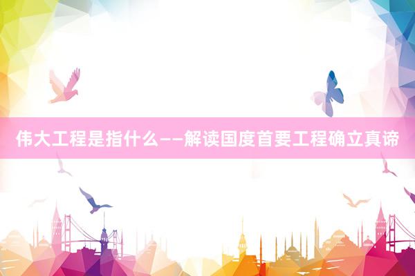 伟大工程是指什么——解读国度首要工程确立真谛