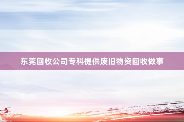 东莞回收公司专科提供废旧物资回收做事