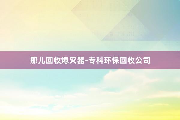 那儿回收熄灭器-专科环保回收公司