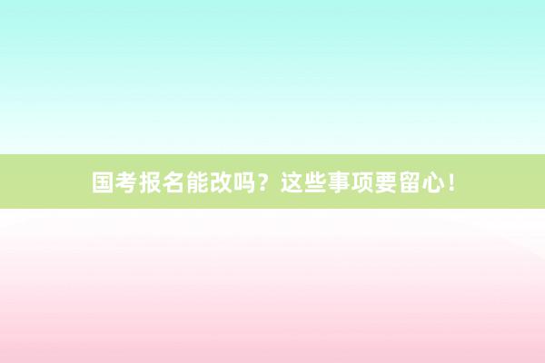国考报名能改吗？这些事项要留心！